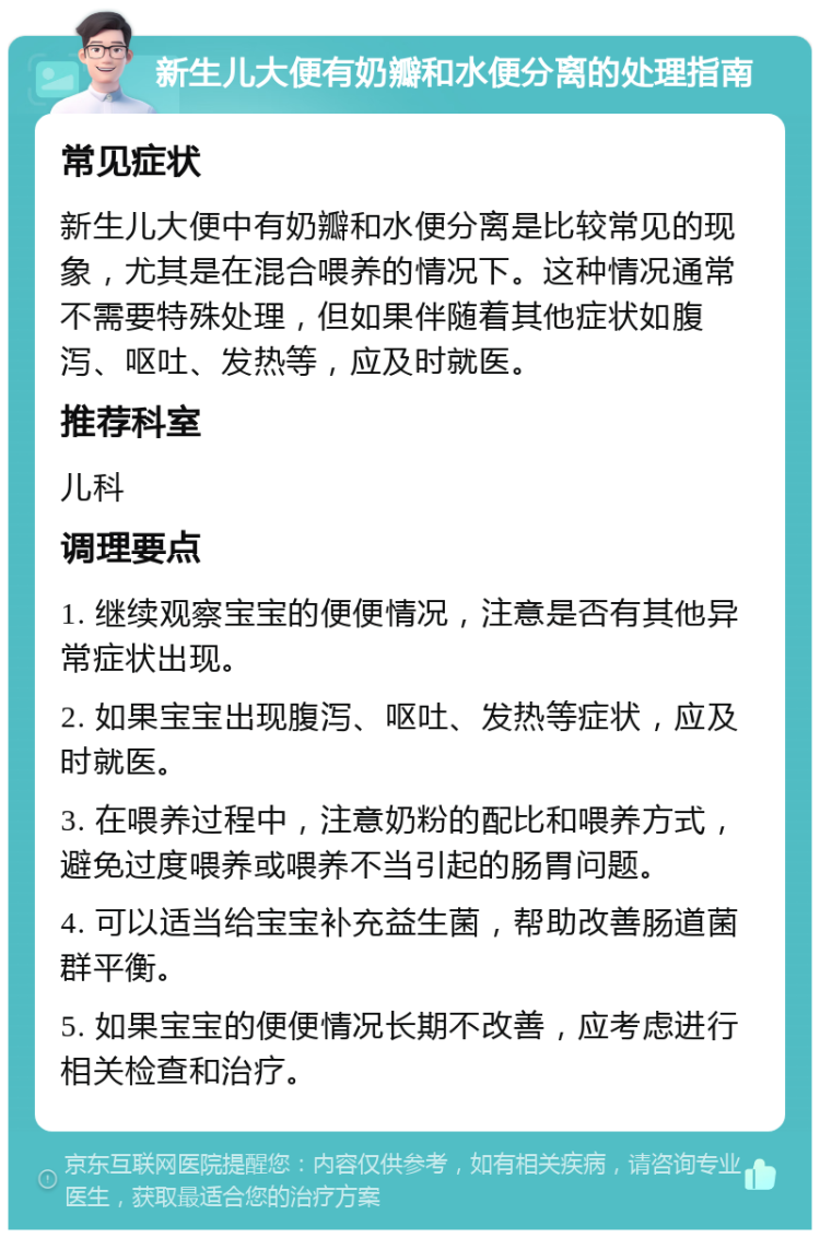 新生儿大便有奶瓣和水便分离的处理指南 常见症状 新生儿大便中有奶瓣和水便分离是比较常见的现象，尤其是在混合喂养的情况下。这种情况通常不需要特殊处理，但如果伴随着其他症状如腹泻、呕吐、发热等，应及时就医。 推荐科室 儿科 调理要点 1. 继续观察宝宝的便便情况，注意是否有其他异常症状出现。 2. 如果宝宝出现腹泻、呕吐、发热等症状，应及时就医。 3. 在喂养过程中，注意奶粉的配比和喂养方式，避免过度喂养或喂养不当引起的肠胃问题。 4. 可以适当给宝宝补充益生菌，帮助改善肠道菌群平衡。 5. 如果宝宝的便便情况长期不改善，应考虑进行相关检查和治疗。