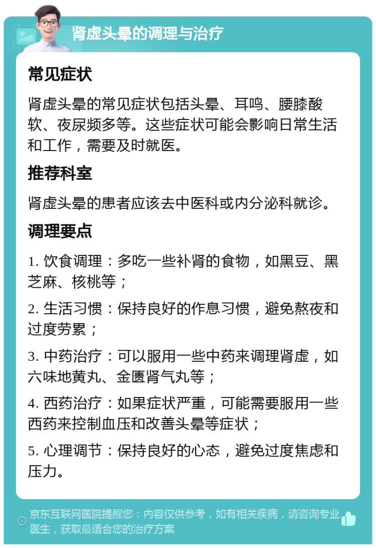 肾虚头晕的调理与治疗 常见症状 肾虚头晕的常见症状包括头晕、耳鸣、腰膝酸软、夜尿频多等。这些症状可能会影响日常生活和工作，需要及时就医。 推荐科室 肾虚头晕的患者应该去中医科或内分泌科就诊。 调理要点 1. 饮食调理：多吃一些补肾的食物，如黑豆、黑芝麻、核桃等； 2. 生活习惯：保持良好的作息习惯，避免熬夜和过度劳累； 3. 中药治疗：可以服用一些中药来调理肾虚，如六味地黄丸、金匮肾气丸等； 4. 西药治疗：如果症状严重，可能需要服用一些西药来控制血压和改善头晕等症状； 5. 心理调节：保持良好的心态，避免过度焦虑和压力。