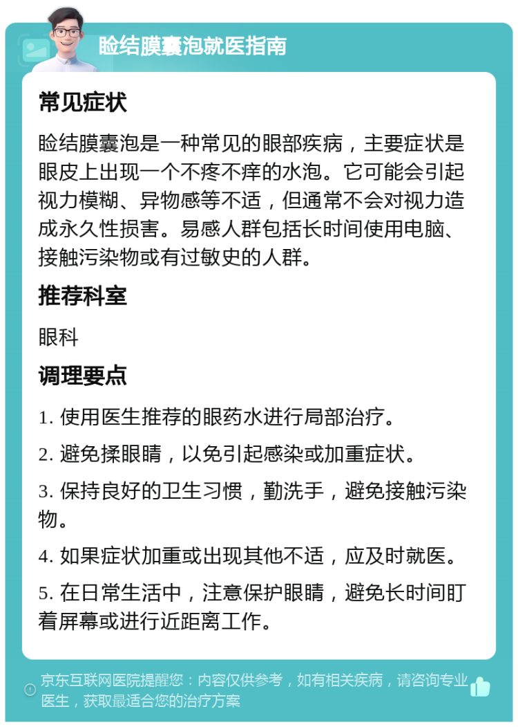 睑结膜囊泡就医指南 常见症状 睑结膜囊泡是一种常见的眼部疾病，主要症状是眼皮上出现一个不疼不痒的水泡。它可能会引起视力模糊、异物感等不适，但通常不会对视力造成永久性损害。易感人群包括长时间使用电脑、接触污染物或有过敏史的人群。 推荐科室 眼科 调理要点 1. 使用医生推荐的眼药水进行局部治疗。 2. 避免揉眼睛，以免引起感染或加重症状。 3. 保持良好的卫生习惯，勤洗手，避免接触污染物。 4. 如果症状加重或出现其他不适，应及时就医。 5. 在日常生活中，注意保护眼睛，避免长时间盯着屏幕或进行近距离工作。