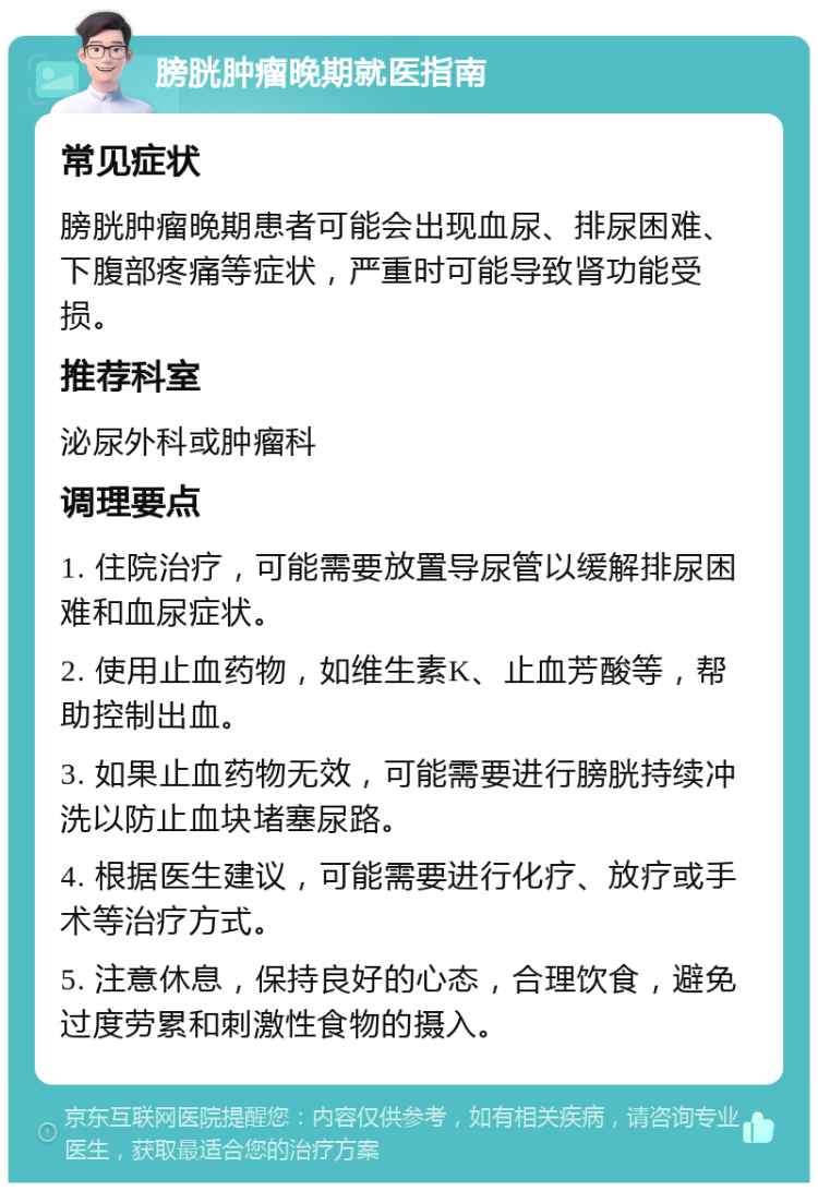 膀胱肿瘤晚期就医指南 常见症状 膀胱肿瘤晚期患者可能会出现血尿、排尿困难、下腹部疼痛等症状，严重时可能导致肾功能受损。 推荐科室 泌尿外科或肿瘤科 调理要点 1. 住院治疗，可能需要放置导尿管以缓解排尿困难和血尿症状。 2. 使用止血药物，如维生素K、止血芳酸等，帮助控制出血。 3. 如果止血药物无效，可能需要进行膀胱持续冲洗以防止血块堵塞尿路。 4. 根据医生建议，可能需要进行化疗、放疗或手术等治疗方式。 5. 注意休息，保持良好的心态，合理饮食，避免过度劳累和刺激性食物的摄入。