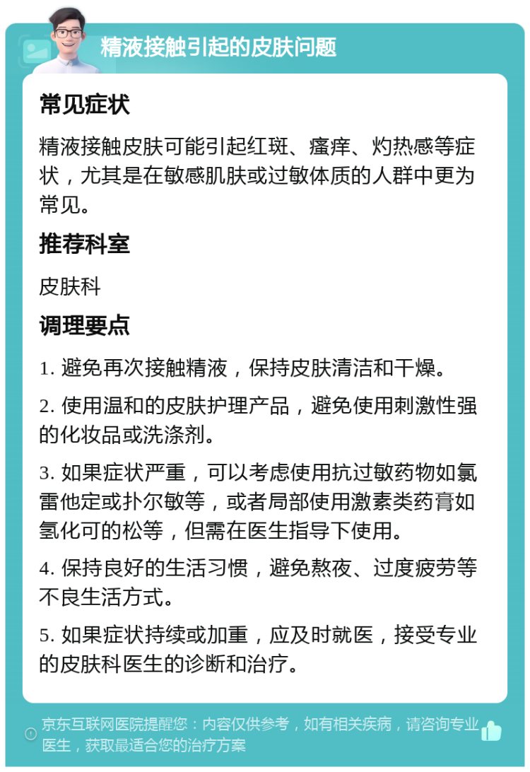 精液接触引起的皮肤问题 常见症状 精液接触皮肤可能引起红斑、瘙痒、灼热感等症状，尤其是在敏感肌肤或过敏体质的人群中更为常见。 推荐科室 皮肤科 调理要点 1. 避免再次接触精液，保持皮肤清洁和干燥。 2. 使用温和的皮肤护理产品，避免使用刺激性强的化妆品或洗涤剂。 3. 如果症状严重，可以考虑使用抗过敏药物如氯雷他定或扑尔敏等，或者局部使用激素类药膏如氢化可的松等，但需在医生指导下使用。 4. 保持良好的生活习惯，避免熬夜、过度疲劳等不良生活方式。 5. 如果症状持续或加重，应及时就医，接受专业的皮肤科医生的诊断和治疗。