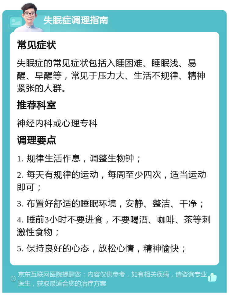 失眠症调理指南 常见症状 失眠症的常见症状包括入睡困难、睡眠浅、易醒、早醒等，常见于压力大、生活不规律、精神紧张的人群。 推荐科室 神经内科或心理专科 调理要点 1. 规律生活作息，调整生物钟； 2. 每天有规律的运动，每周至少四次，适当运动即可； 3. 布置好舒适的睡眠环境，安静、整洁、干净； 4. 睡前3小时不要进食，不要喝酒、咖啡、茶等刺激性食物； 5. 保持良好的心态，放松心情，精神愉快；