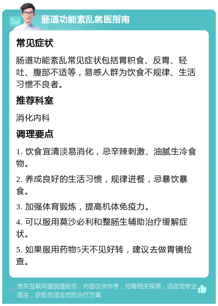 肠道功能紊乱就医指南 常见症状 肠道功能紊乱常见症状包括胃积食、反胃、轻吐、腹部不适等，易感人群为饮食不规律、生活习惯不良者。 推荐科室 消化内科 调理要点 1. 饮食宜清淡易消化，忌辛辣刺激、油腻生冷食物。 2. 养成良好的生活习惯，规律进餐，忌暴饮暴食。 3. 加强体育锻炼，提高机体免疫力。 4. 可以服用莫沙必利和整肠生辅助治疗缓解症状。 5. 如果服用药物5天不见好转，建议去做胃镜检查。