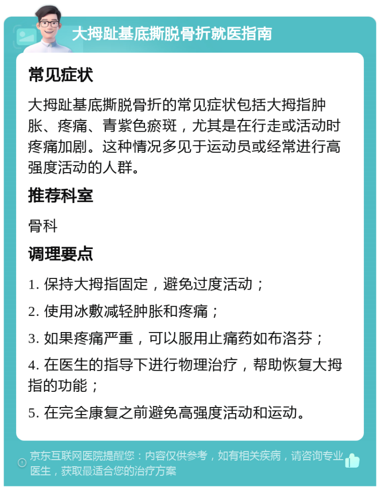 大拇趾基底撕脱骨折就医指南 常见症状 大拇趾基底撕脱骨折的常见症状包括大拇指肿胀、疼痛、青紫色瘀斑，尤其是在行走或活动时疼痛加剧。这种情况多见于运动员或经常进行高强度活动的人群。 推荐科室 骨科 调理要点 1. 保持大拇指固定，避免过度活动； 2. 使用冰敷减轻肿胀和疼痛； 3. 如果疼痛严重，可以服用止痛药如布洛芬； 4. 在医生的指导下进行物理治疗，帮助恢复大拇指的功能； 5. 在完全康复之前避免高强度活动和运动。