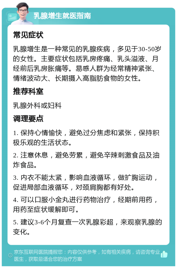 乳腺增生就医指南 常见症状 乳腺增生是一种常见的乳腺疾病，多见于30-50岁的女性。主要症状包括乳房疼痛、乳头溢液、月经前后乳房胀痛等。易感人群为经常精神紧张、情绪波动大、长期摄入高脂肪食物的女性。 推荐科室 乳腺外科或妇科 调理要点 1. 保持心情愉快，避免过分焦虑和紧张，保持积极乐观的生活状态。 2. 注意休息，避免劳累，避免辛辣刺激食品及油炸食品。 3. 内衣不能太紧，影响血液循环，做扩胸运动，促进局部血液循环，对颈肩胸都有好处。 4. 可以口服小金丸进行药物治疗，经期前用药，用药至症状缓解即可。 5. 建议3-6个月复查一次乳腺彩超，来观察乳腺的变化。