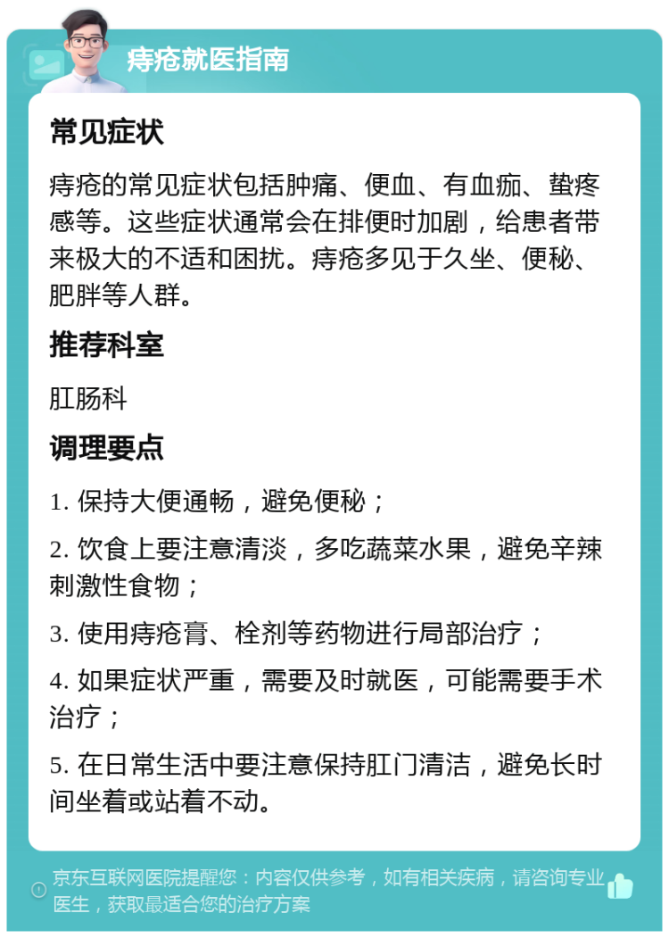 痔疮就医指南 常见症状 痔疮的常见症状包括肿痛、便血、有血痂、蛰疼感等。这些症状通常会在排便时加剧，给患者带来极大的不适和困扰。痔疮多见于久坐、便秘、肥胖等人群。 推荐科室 肛肠科 调理要点 1. 保持大便通畅，避免便秘； 2. 饮食上要注意清淡，多吃蔬菜水果，避免辛辣刺激性食物； 3. 使用痔疮膏、栓剂等药物进行局部治疗； 4. 如果症状严重，需要及时就医，可能需要手术治疗； 5. 在日常生活中要注意保持肛门清洁，避免长时间坐着或站着不动。