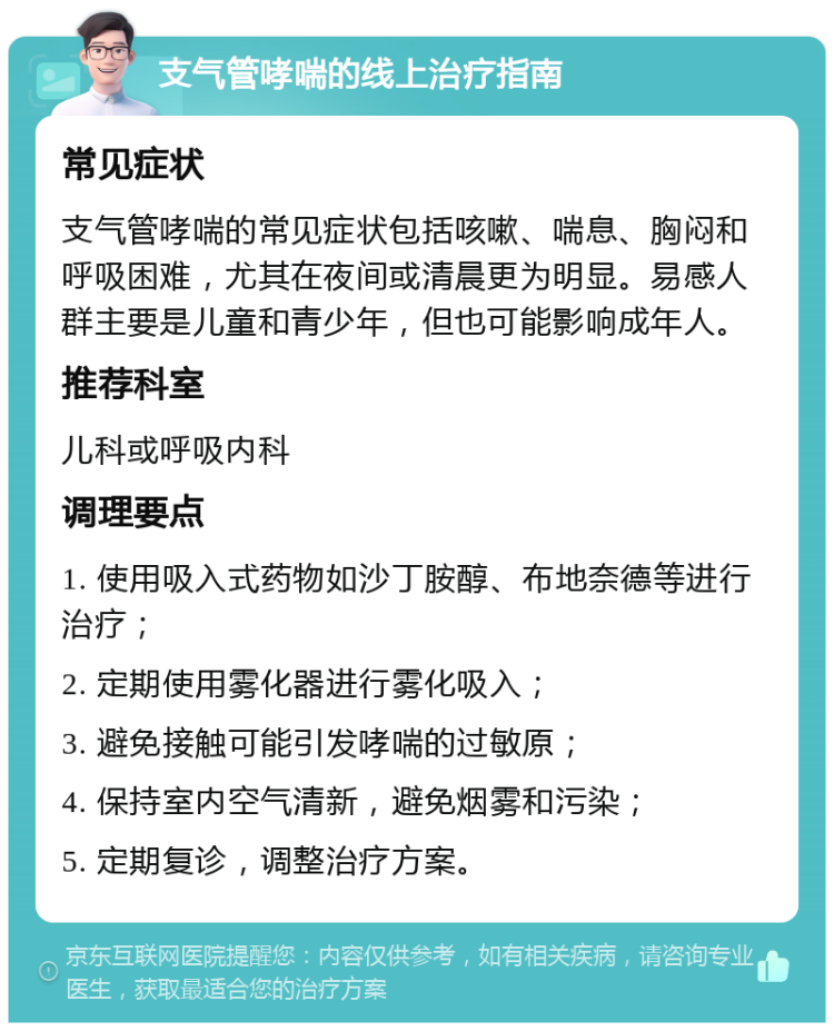 支气管哮喘的线上治疗指南 常见症状 支气管哮喘的常见症状包括咳嗽、喘息、胸闷和呼吸困难，尤其在夜间或清晨更为明显。易感人群主要是儿童和青少年，但也可能影响成年人。 推荐科室 儿科或呼吸内科 调理要点 1. 使用吸入式药物如沙丁胺醇、布地奈德等进行治疗； 2. 定期使用雾化器进行雾化吸入； 3. 避免接触可能引发哮喘的过敏原； 4. 保持室内空气清新，避免烟雾和污染； 5. 定期复诊，调整治疗方案。