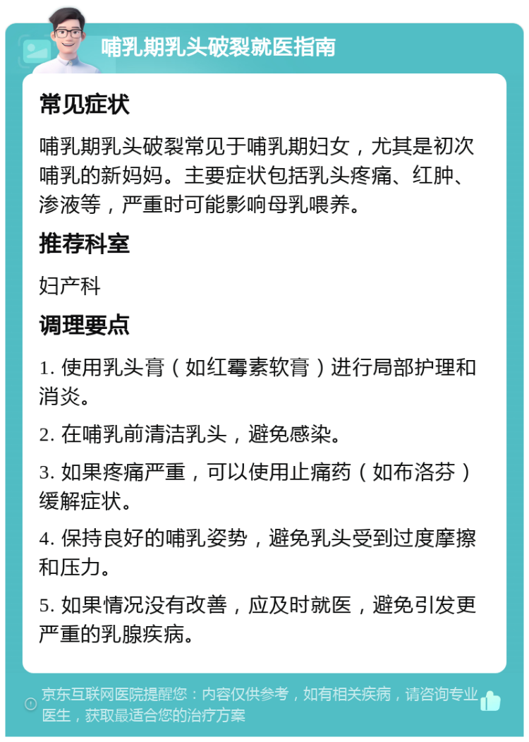 哺乳期乳头破裂就医指南 常见症状 哺乳期乳头破裂常见于哺乳期妇女，尤其是初次哺乳的新妈妈。主要症状包括乳头疼痛、红肿、渗液等，严重时可能影响母乳喂养。 推荐科室 妇产科 调理要点 1. 使用乳头膏（如红霉素软膏）进行局部护理和消炎。 2. 在哺乳前清洁乳头，避免感染。 3. 如果疼痛严重，可以使用止痛药（如布洛芬）缓解症状。 4. 保持良好的哺乳姿势，避免乳头受到过度摩擦和压力。 5. 如果情况没有改善，应及时就医，避免引发更严重的乳腺疾病。