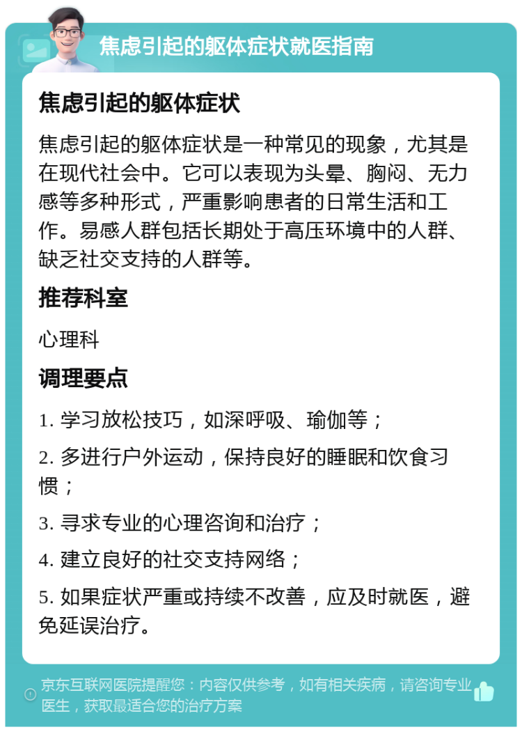 焦虑引起的躯体症状就医指南 焦虑引起的躯体症状 焦虑引起的躯体症状是一种常见的现象，尤其是在现代社会中。它可以表现为头晕、胸闷、无力感等多种形式，严重影响患者的日常生活和工作。易感人群包括长期处于高压环境中的人群、缺乏社交支持的人群等。 推荐科室 心理科 调理要点 1. 学习放松技巧，如深呼吸、瑜伽等； 2. 多进行户外运动，保持良好的睡眠和饮食习惯； 3. 寻求专业的心理咨询和治疗； 4. 建立良好的社交支持网络； 5. 如果症状严重或持续不改善，应及时就医，避免延误治疗。