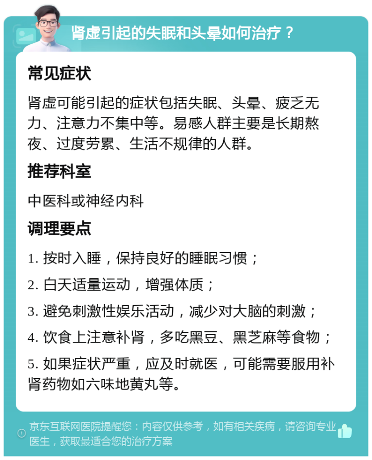 肾虚引起的失眠和头晕如何治疗？ 常见症状 肾虚可能引起的症状包括失眠、头晕、疲乏无力、注意力不集中等。易感人群主要是长期熬夜、过度劳累、生活不规律的人群。 推荐科室 中医科或神经内科 调理要点 1. 按时入睡，保持良好的睡眠习惯； 2. 白天适量运动，增强体质； 3. 避免刺激性娱乐活动，减少对大脑的刺激； 4. 饮食上注意补肾，多吃黑豆、黑芝麻等食物； 5. 如果症状严重，应及时就医，可能需要服用补肾药物如六味地黄丸等。