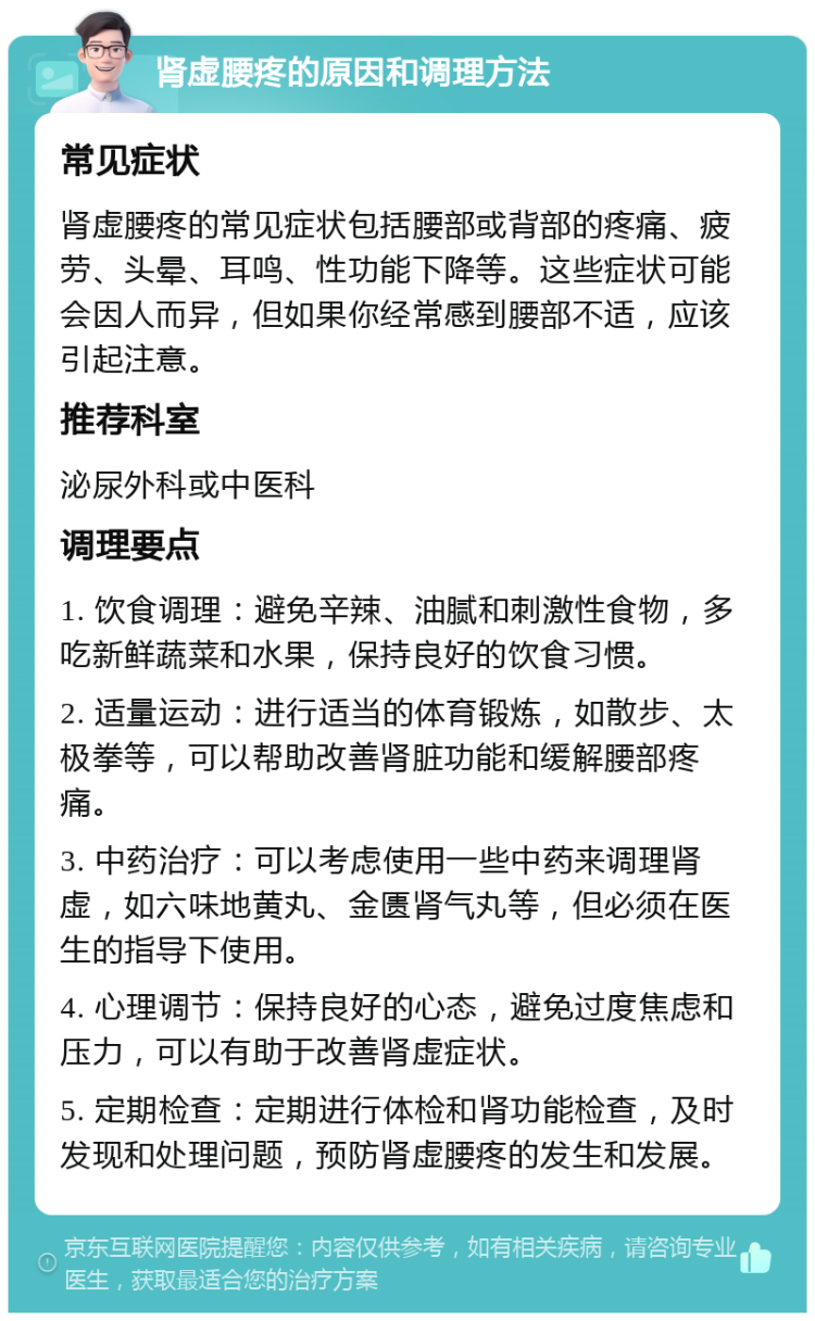 肾虚腰疼的原因和调理方法 常见症状 肾虚腰疼的常见症状包括腰部或背部的疼痛、疲劳、头晕、耳鸣、性功能下降等。这些症状可能会因人而异，但如果你经常感到腰部不适，应该引起注意。 推荐科室 泌尿外科或中医科 调理要点 1. 饮食调理：避免辛辣、油腻和刺激性食物，多吃新鲜蔬菜和水果，保持良好的饮食习惯。 2. 适量运动：进行适当的体育锻炼，如散步、太极拳等，可以帮助改善肾脏功能和缓解腰部疼痛。 3. 中药治疗：可以考虑使用一些中药来调理肾虚，如六味地黄丸、金匮肾气丸等，但必须在医生的指导下使用。 4. 心理调节：保持良好的心态，避免过度焦虑和压力，可以有助于改善肾虚症状。 5. 定期检查：定期进行体检和肾功能检查，及时发现和处理问题，预防肾虚腰疼的发生和发展。