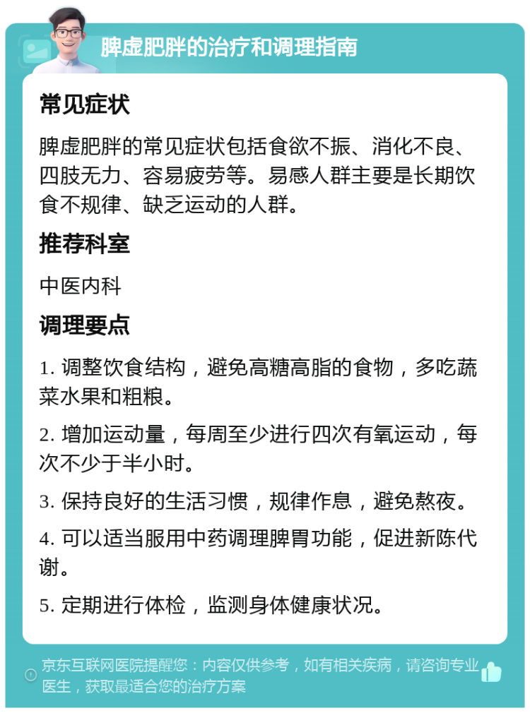 脾虚肥胖的治疗和调理指南 常见症状 脾虚肥胖的常见症状包括食欲不振、消化不良、四肢无力、容易疲劳等。易感人群主要是长期饮食不规律、缺乏运动的人群。 推荐科室 中医内科 调理要点 1. 调整饮食结构，避免高糖高脂的食物，多吃蔬菜水果和粗粮。 2. 增加运动量，每周至少进行四次有氧运动，每次不少于半小时。 3. 保持良好的生活习惯，规律作息，避免熬夜。 4. 可以适当服用中药调理脾胃功能，促进新陈代谢。 5. 定期进行体检，监测身体健康状况。