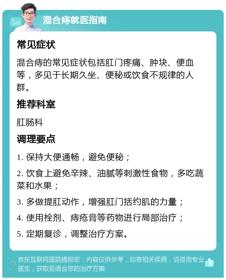 混合痔就医指南 常见症状 混合痔的常见症状包括肛门疼痛、肿块、便血等，多见于长期久坐、便秘或饮食不规律的人群。 推荐科室 肛肠科 调理要点 1. 保持大便通畅，避免便秘； 2. 饮食上避免辛辣、油腻等刺激性食物，多吃蔬菜和水果； 3. 多做提肛动作，增强肛门括约肌的力量； 4. 使用栓剂、痔疮膏等药物进行局部治疗； 5. 定期复诊，调整治疗方案。