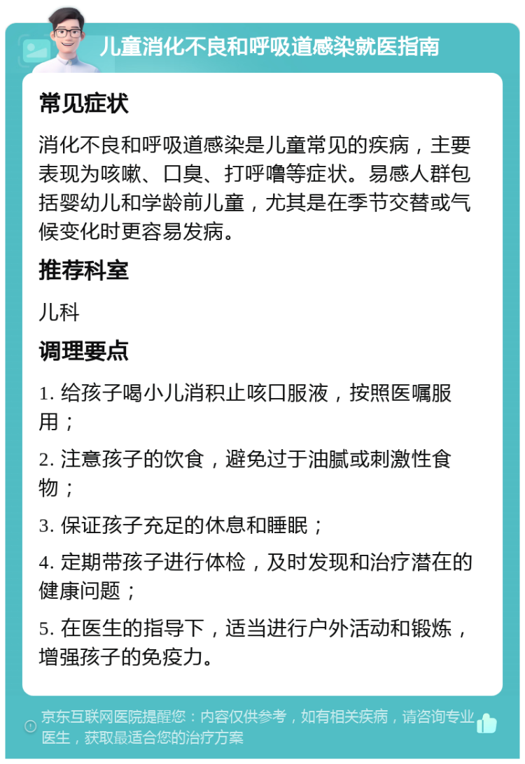 儿童消化不良和呼吸道感染就医指南 常见症状 消化不良和呼吸道感染是儿童常见的疾病，主要表现为咳嗽、口臭、打呼噜等症状。易感人群包括婴幼儿和学龄前儿童，尤其是在季节交替或气候变化时更容易发病。 推荐科室 儿科 调理要点 1. 给孩子喝小儿消积止咳口服液，按照医嘱服用； 2. 注意孩子的饮食，避免过于油腻或刺激性食物； 3. 保证孩子充足的休息和睡眠； 4. 定期带孩子进行体检，及时发现和治疗潜在的健康问题； 5. 在医生的指导下，适当进行户外活动和锻炼，增强孩子的免疫力。