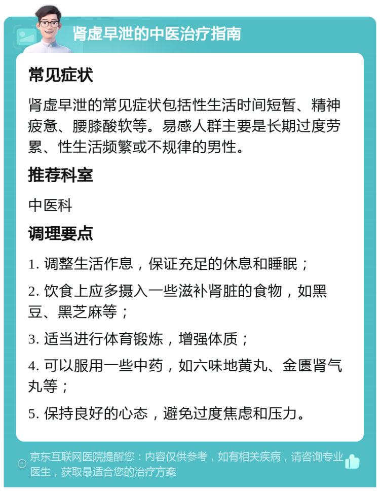 肾虚早泄的中医治疗指南 常见症状 肾虚早泄的常见症状包括性生活时间短暂、精神疲惫、腰膝酸软等。易感人群主要是长期过度劳累、性生活频繁或不规律的男性。 推荐科室 中医科 调理要点 1. 调整生活作息，保证充足的休息和睡眠； 2. 饮食上应多摄入一些滋补肾脏的食物，如黑豆、黑芝麻等； 3. 适当进行体育锻炼，增强体质； 4. 可以服用一些中药，如六味地黄丸、金匮肾气丸等； 5. 保持良好的心态，避免过度焦虑和压力。