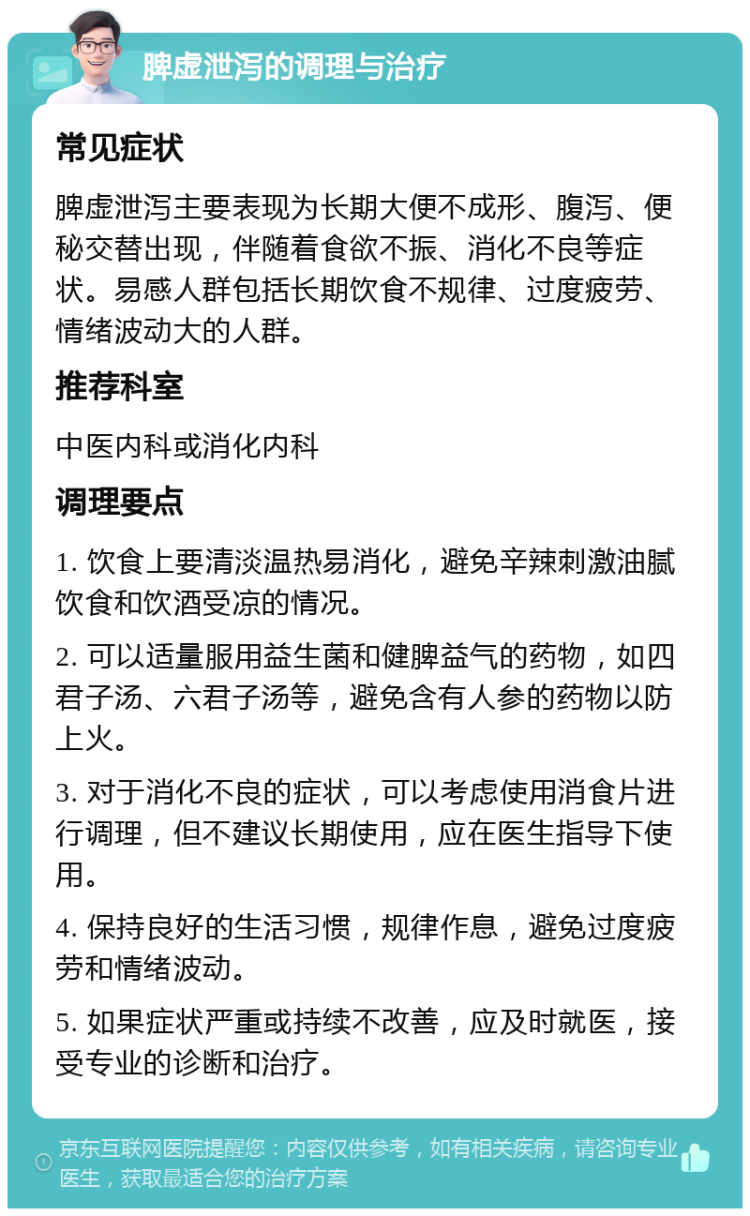 脾虚泄泻的调理与治疗 常见症状 脾虚泄泻主要表现为长期大便不成形、腹泻、便秘交替出现，伴随着食欲不振、消化不良等症状。易感人群包括长期饮食不规律、过度疲劳、情绪波动大的人群。 推荐科室 中医内科或消化内科 调理要点 1. 饮食上要清淡温热易消化，避免辛辣刺激油腻饮食和饮酒受凉的情况。 2. 可以适量服用益生菌和健脾益气的药物，如四君子汤、六君子汤等，避免含有人参的药物以防上火。 3. 对于消化不良的症状，可以考虑使用消食片进行调理，但不建议长期使用，应在医生指导下使用。 4. 保持良好的生活习惯，规律作息，避免过度疲劳和情绪波动。 5. 如果症状严重或持续不改善，应及时就医，接受专业的诊断和治疗。