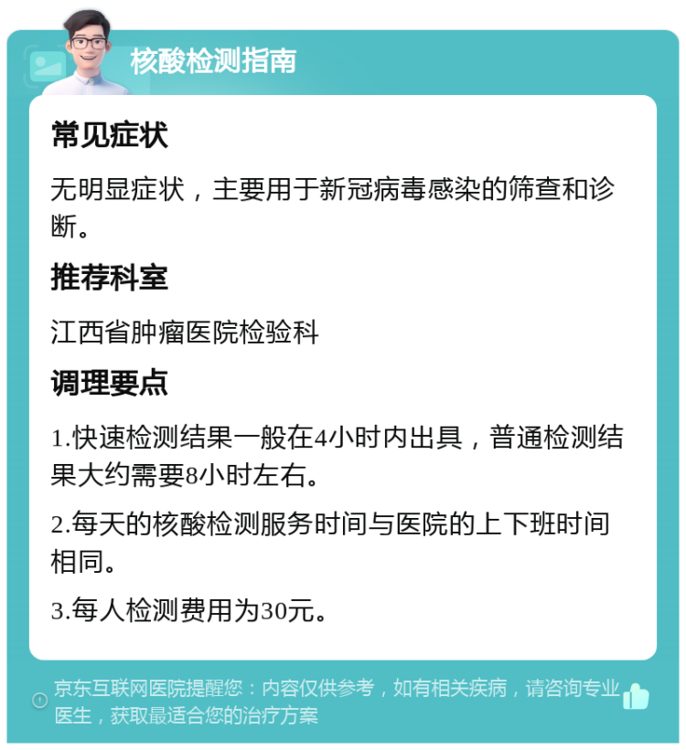 核酸检测指南 常见症状 无明显症状，主要用于新冠病毒感染的筛查和诊断。 推荐科室 江西省肿瘤医院检验科 调理要点 1.快速检测结果一般在4小时内出具，普通检测结果大约需要8小时左右。 2.每天的核酸检测服务时间与医院的上下班时间相同。 3.每人检测费用为30元。