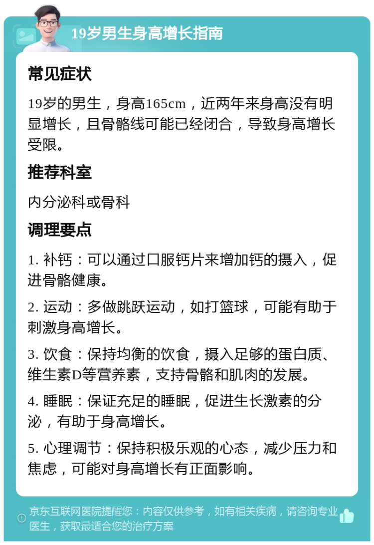 19岁男生身高增长指南 常见症状 19岁的男生，身高165cm，近两年来身高没有明显增长，且骨骼线可能已经闭合，导致身高增长受限。 推荐科室 内分泌科或骨科 调理要点 1. 补钙：可以通过口服钙片来增加钙的摄入，促进骨骼健康。 2. 运动：多做跳跃运动，如打篮球，可能有助于刺激身高增长。 3. 饮食：保持均衡的饮食，摄入足够的蛋白质、维生素D等营养素，支持骨骼和肌肉的发展。 4. 睡眠：保证充足的睡眠，促进生长激素的分泌，有助于身高增长。 5. 心理调节：保持积极乐观的心态，减少压力和焦虑，可能对身高增长有正面影响。