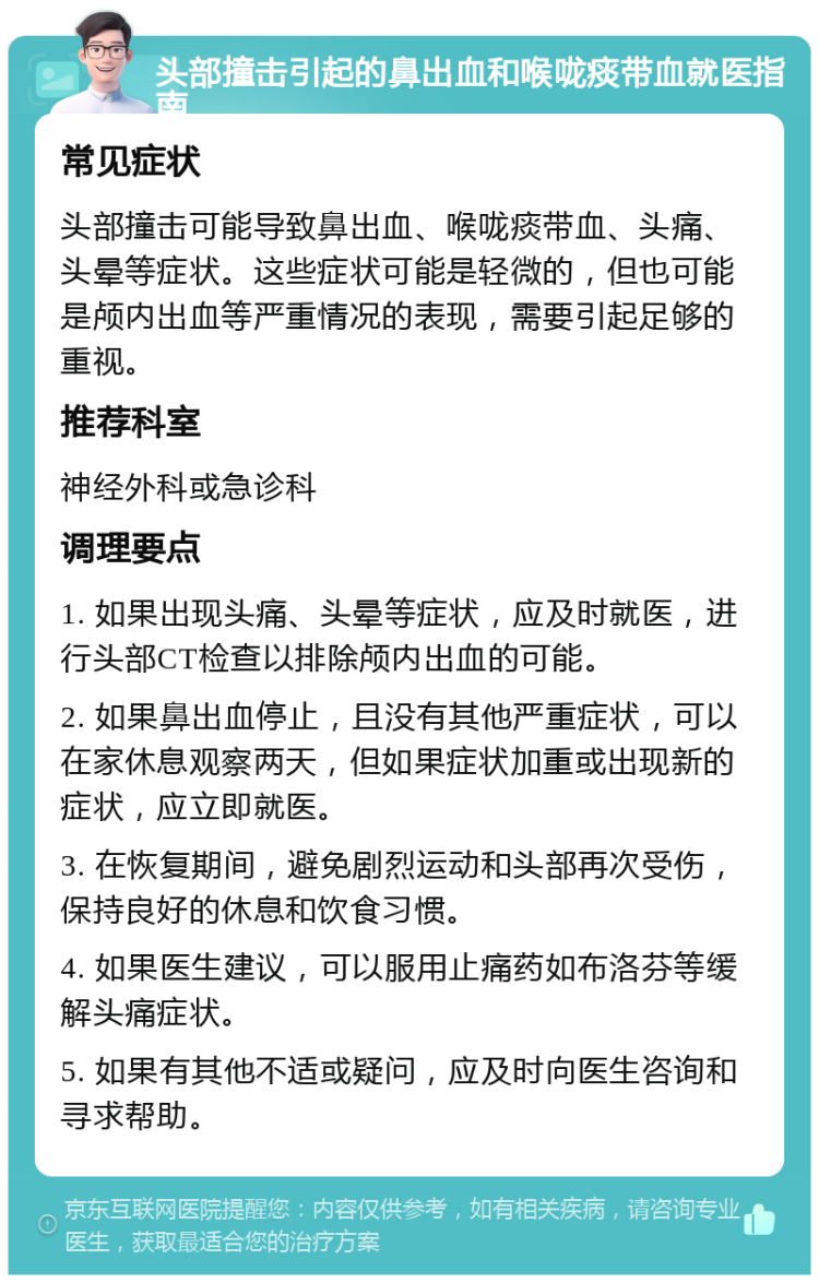 头部撞击引起的鼻出血和喉咙痰带血就医指南 常见症状 头部撞击可能导致鼻出血、喉咙痰带血、头痛、头晕等症状。这些症状可能是轻微的，但也可能是颅内出血等严重情况的表现，需要引起足够的重视。 推荐科室 神经外科或急诊科 调理要点 1. 如果出现头痛、头晕等症状，应及时就医，进行头部CT检查以排除颅内出血的可能。 2. 如果鼻出血停止，且没有其他严重症状，可以在家休息观察两天，但如果症状加重或出现新的症状，应立即就医。 3. 在恢复期间，避免剧烈运动和头部再次受伤，保持良好的休息和饮食习惯。 4. 如果医生建议，可以服用止痛药如布洛芬等缓解头痛症状。 5. 如果有其他不适或疑问，应及时向医生咨询和寻求帮助。