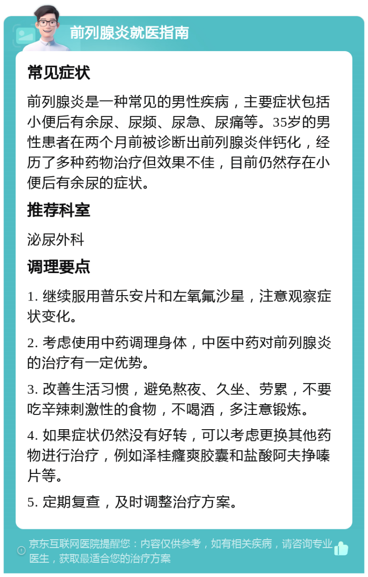 前列腺炎就医指南 常见症状 前列腺炎是一种常见的男性疾病，主要症状包括小便后有余尿、尿频、尿急、尿痛等。35岁的男性患者在两个月前被诊断出前列腺炎伴钙化，经历了多种药物治疗但效果不佳，目前仍然存在小便后有余尿的症状。 推荐科室 泌尿外科 调理要点 1. 继续服用普乐安片和左氧氟沙星，注意观察症状变化。 2. 考虑使用中药调理身体，中医中药对前列腺炎的治疗有一定优势。 3. 改善生活习惯，避免熬夜、久坐、劳累，不要吃辛辣刺激性的食物，不喝酒，多注意锻炼。 4. 如果症状仍然没有好转，可以考虑更换其他药物进行治疗，例如泽桂癃爽胶囊和盐酸阿夫挣嗪片等。 5. 定期复查，及时调整治疗方案。