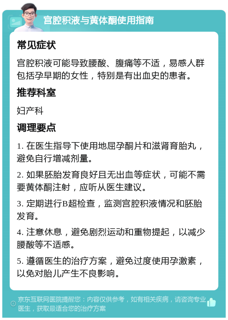 宫腔积液与黄体酮使用指南 常见症状 宫腔积液可能导致腰酸、腹痛等不适，易感人群包括孕早期的女性，特别是有出血史的患者。 推荐科室 妇产科 调理要点 1. 在医生指导下使用地屈孕酮片和滋肾育胎丸，避免自行增减剂量。 2. 如果胚胎发育良好且无出血等症状，可能不需要黄体酮注射，应听从医生建议。 3. 定期进行B超检查，监测宫腔积液情况和胚胎发育。 4. 注意休息，避免剧烈运动和重物提起，以减少腰酸等不适感。 5. 遵循医生的治疗方案，避免过度使用孕激素，以免对胎儿产生不良影响。