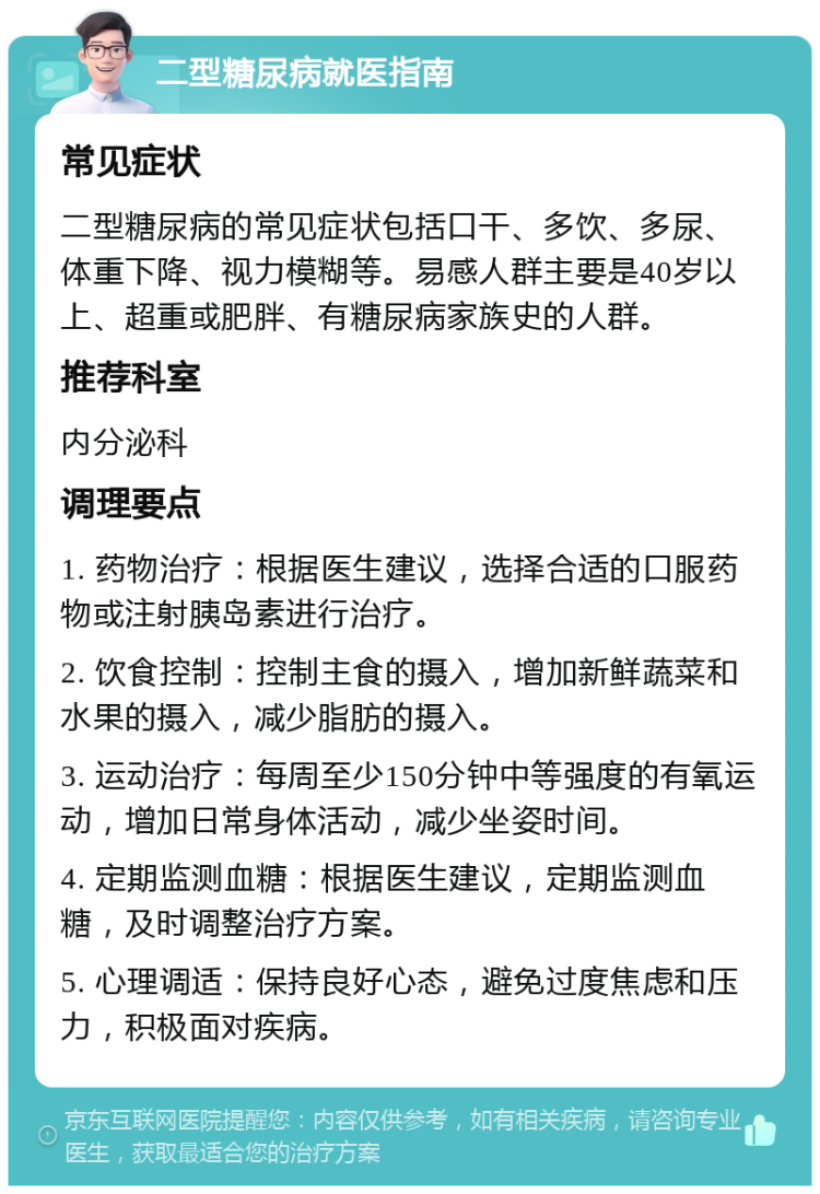 二型糖尿病就医指南 常见症状 二型糖尿病的常见症状包括口干、多饮、多尿、体重下降、视力模糊等。易感人群主要是40岁以上、超重或肥胖、有糖尿病家族史的人群。 推荐科室 内分泌科 调理要点 1. 药物治疗：根据医生建议，选择合适的口服药物或注射胰岛素进行治疗。 2. 饮食控制：控制主食的摄入，增加新鲜蔬菜和水果的摄入，减少脂肪的摄入。 3. 运动治疗：每周至少150分钟中等强度的有氧运动，增加日常身体活动，减少坐姿时间。 4. 定期监测血糖：根据医生建议，定期监测血糖，及时调整治疗方案。 5. 心理调适：保持良好心态，避免过度焦虑和压力，积极面对疾病。