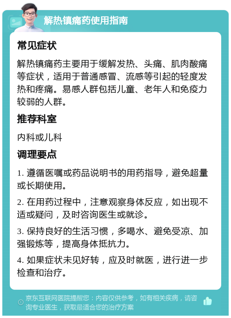 解热镇痛药使用指南 常见症状 解热镇痛药主要用于缓解发热、头痛、肌肉酸痛等症状，适用于普通感冒、流感等引起的轻度发热和疼痛。易感人群包括儿童、老年人和免疫力较弱的人群。 推荐科室 内科或儿科 调理要点 1. 遵循医嘱或药品说明书的用药指导，避免超量或长期使用。 2. 在用药过程中，注意观察身体反应，如出现不适或疑问，及时咨询医生或就诊。 3. 保持良好的生活习惯，多喝水、避免受凉、加强锻炼等，提高身体抵抗力。 4. 如果症状未见好转，应及时就医，进行进一步检查和治疗。