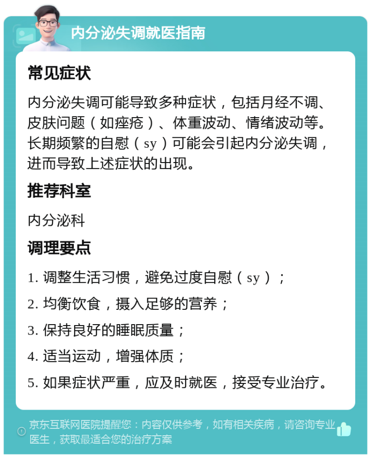 内分泌失调就医指南 常见症状 内分泌失调可能导致多种症状，包括月经不调、皮肤问题（如痤疮）、体重波动、情绪波动等。长期频繁的自慰（sy）可能会引起内分泌失调，进而导致上述症状的出现。 推荐科室 内分泌科 调理要点 1. 调整生活习惯，避免过度自慰（sy）； 2. 均衡饮食，摄入足够的营养； 3. 保持良好的睡眠质量； 4. 适当运动，增强体质； 5. 如果症状严重，应及时就医，接受专业治疗。