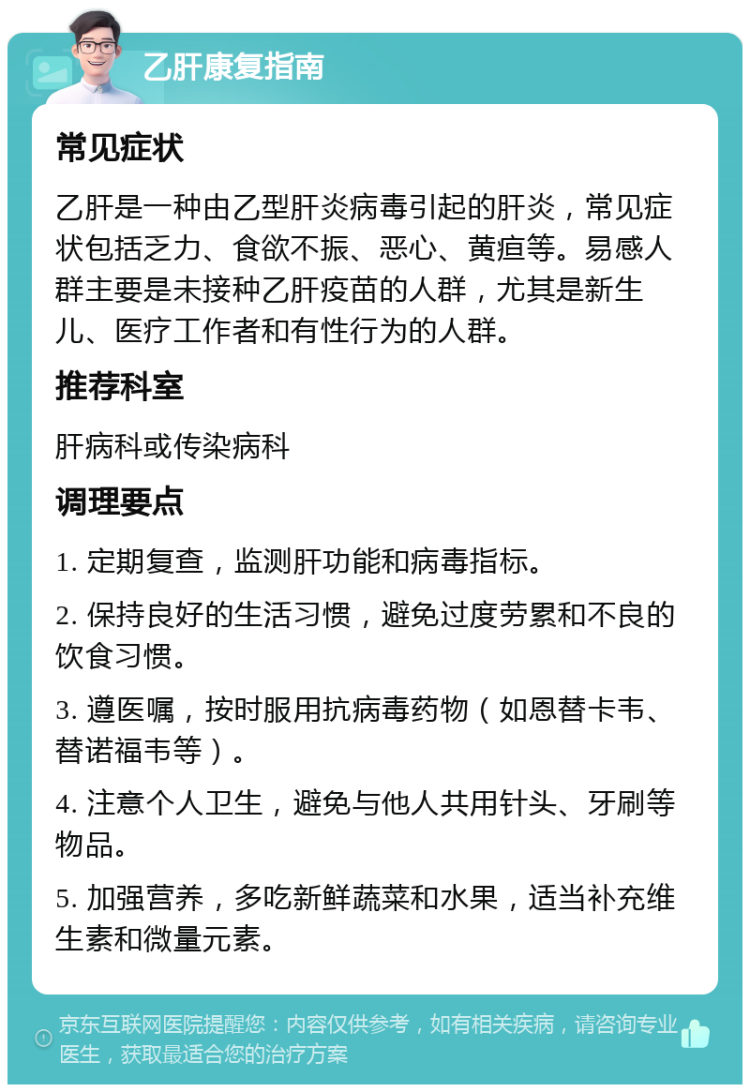 乙肝康复指南 常见症状 乙肝是一种由乙型肝炎病毒引起的肝炎，常见症状包括乏力、食欲不振、恶心、黄疸等。易感人群主要是未接种乙肝疫苗的人群，尤其是新生儿、医疗工作者和有性行为的人群。 推荐科室 肝病科或传染病科 调理要点 1. 定期复查，监测肝功能和病毒指标。 2. 保持良好的生活习惯，避免过度劳累和不良的饮食习惯。 3. 遵医嘱，按时服用抗病毒药物（如恩替卡韦、替诺福韦等）。 4. 注意个人卫生，避免与他人共用针头、牙刷等物品。 5. 加强营养，多吃新鲜蔬菜和水果，适当补充维生素和微量元素。