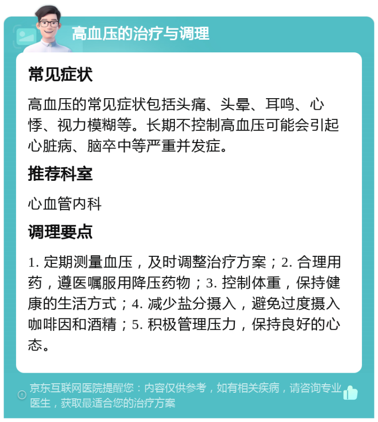 高血压的治疗与调理 常见症状 高血压的常见症状包括头痛、头晕、耳鸣、心悸、视力模糊等。长期不控制高血压可能会引起心脏病、脑卒中等严重并发症。 推荐科室 心血管内科 调理要点 1. 定期测量血压，及时调整治疗方案；2. 合理用药，遵医嘱服用降压药物；3. 控制体重，保持健康的生活方式；4. 减少盐分摄入，避免过度摄入咖啡因和酒精；5. 积极管理压力，保持良好的心态。