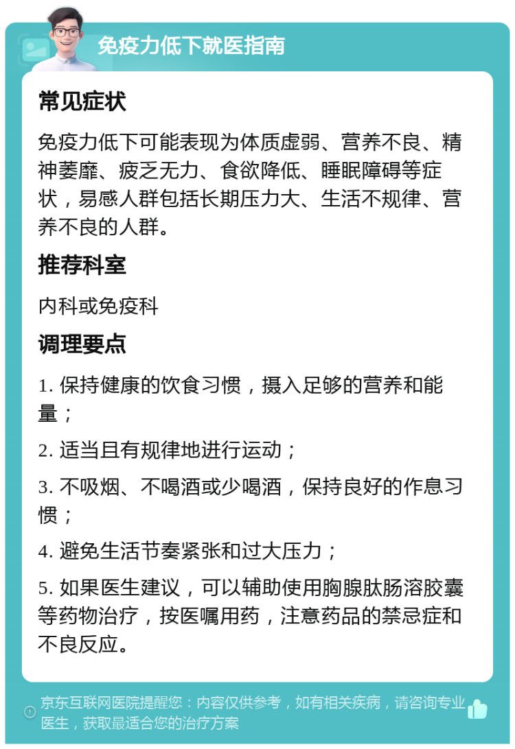 免疫力低下就医指南 常见症状 免疫力低下可能表现为体质虚弱、营养不良、精神萎靡、疲乏无力、食欲降低、睡眠障碍等症状，易感人群包括长期压力大、生活不规律、营养不良的人群。 推荐科室 内科或免疫科 调理要点 1. 保持健康的饮食习惯，摄入足够的营养和能量； 2. 适当且有规律地进行运动； 3. 不吸烟、不喝酒或少喝酒，保持良好的作息习惯； 4. 避免生活节奏紧张和过大压力； 5. 如果医生建议，可以辅助使用胸腺肽肠溶胶囊等药物治疗，按医嘱用药，注意药品的禁忌症和不良反应。