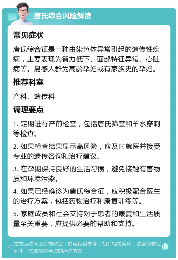 唐氏综合风险解读 常见症状 唐氏综合征是一种由染色体异常引起的遗传性疾病，主要表现为智力低下、面部特征异常、心脏病等。易感人群为高龄孕妇或有家族史的孕妇。 推荐科室 产科、遗传科 调理要点 1. 定期进行产前检查，包括唐氏筛查和羊水穿刺等检查。 2. 如果检查结果显示高风险，应及时就医并接受专业的遗传咨询和治疗建议。 3. 在孕期保持良好的生活习惯，避免接触有害物质和环境污染。 4. 如果已经确诊为唐氏综合征，应积极配合医生的治疗方案，包括药物治疗和康复训练等。 5. 家庭成员和社会支持对于患者的康复和生活质量至关重要，应提供必要的帮助和支持。