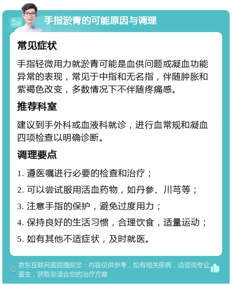 手指淤青的可能原因与调理 常见症状 手指轻微用力就淤青可能是血供问题或凝血功能异常的表现，常见于中指和无名指，伴随肿胀和紫褐色改变，多数情况下不伴随疼痛感。 推荐科室 建议到手外科或血液科就诊，进行血常规和凝血四项检查以明确诊断。 调理要点 1. 遵医嘱进行必要的检查和治疗； 2. 可以尝试服用活血药物，如丹参、川芎等； 3. 注意手指的保护，避免过度用力； 4. 保持良好的生活习惯，合理饮食，适量运动； 5. 如有其他不适症状，及时就医。