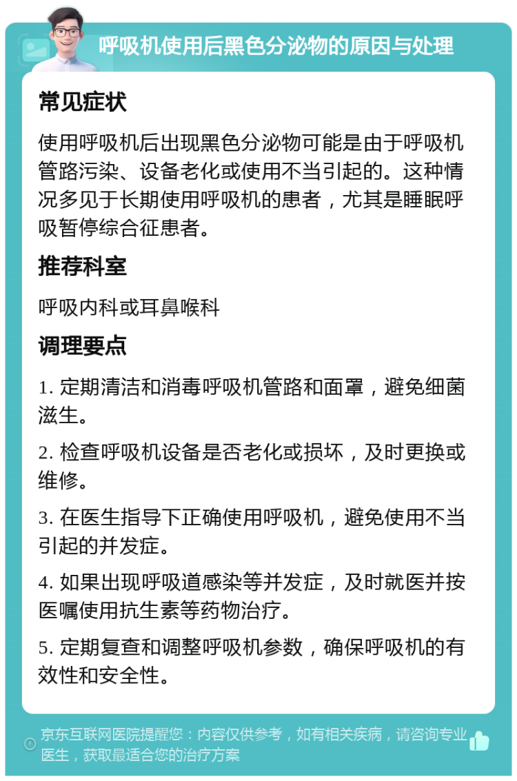 呼吸机使用后黑色分泌物的原因与处理 常见症状 使用呼吸机后出现黑色分泌物可能是由于呼吸机管路污染、设备老化或使用不当引起的。这种情况多见于长期使用呼吸机的患者，尤其是睡眠呼吸暂停综合征患者。 推荐科室 呼吸内科或耳鼻喉科 调理要点 1. 定期清洁和消毒呼吸机管路和面罩，避免细菌滋生。 2. 检查呼吸机设备是否老化或损坏，及时更换或维修。 3. 在医生指导下正确使用呼吸机，避免使用不当引起的并发症。 4. 如果出现呼吸道感染等并发症，及时就医并按医嘱使用抗生素等药物治疗。 5. 定期复查和调整呼吸机参数，确保呼吸机的有效性和安全性。