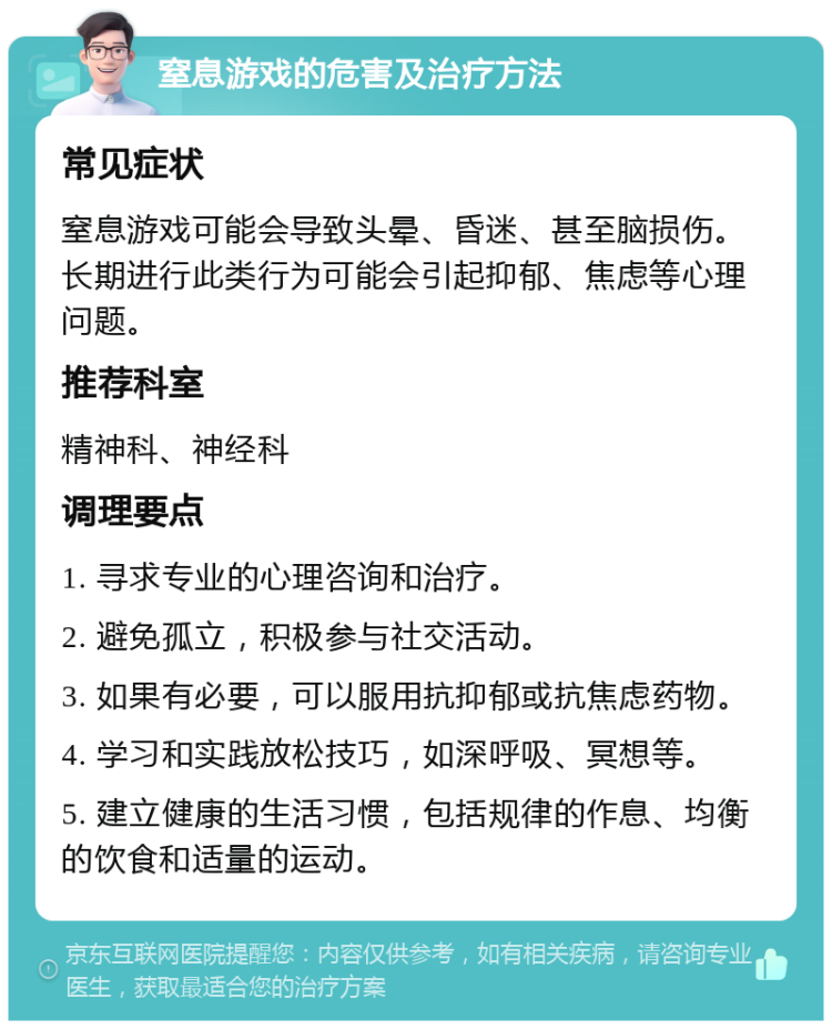 窒息游戏的危害及治疗方法 常见症状 窒息游戏可能会导致头晕、昏迷、甚至脑损伤。长期进行此类行为可能会引起抑郁、焦虑等心理问题。 推荐科室 精神科、神经科 调理要点 1. 寻求专业的心理咨询和治疗。 2. 避免孤立，积极参与社交活动。 3. 如果有必要，可以服用抗抑郁或抗焦虑药物。 4. 学习和实践放松技巧，如深呼吸、冥想等。 5. 建立健康的生活习惯，包括规律的作息、均衡的饮食和适量的运动。