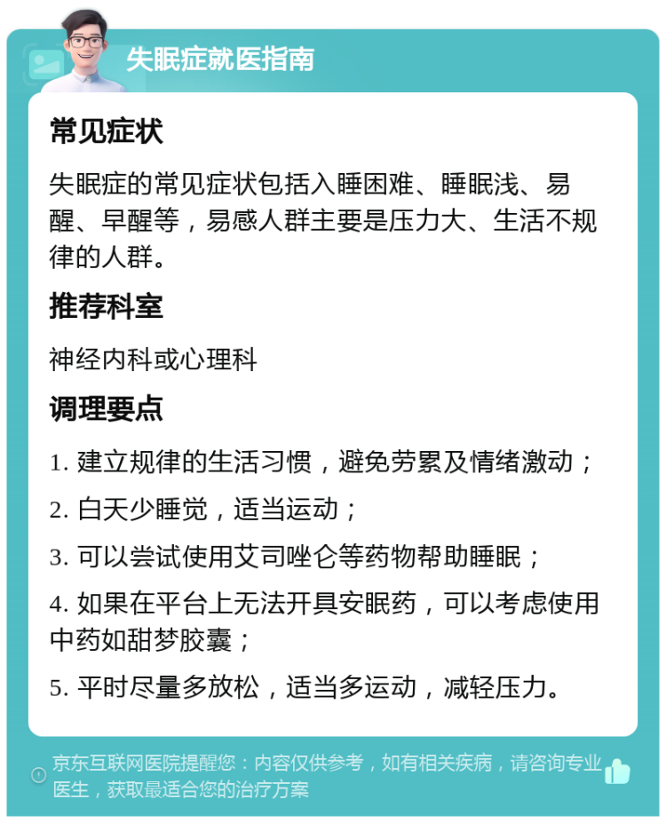 失眠症就医指南 常见症状 失眠症的常见症状包括入睡困难、睡眠浅、易醒、早醒等，易感人群主要是压力大、生活不规律的人群。 推荐科室 神经内科或心理科 调理要点 1. 建立规律的生活习惯，避免劳累及情绪激动； 2. 白天少睡觉，适当运动； 3. 可以尝试使用艾司唑仑等药物帮助睡眠； 4. 如果在平台上无法开具安眠药，可以考虑使用中药如甜梦胶囊； 5. 平时尽量多放松，适当多运动，减轻压力。