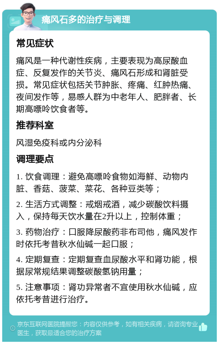 痛风石多的治疗与调理 常见症状 痛风是一种代谢性疾病，主要表现为高尿酸血症、反复发作的关节炎、痛风石形成和肾脏受损。常见症状包括关节肿胀、疼痛、红肿热痛、夜间发作等，易感人群为中老年人、肥胖者、长期高嘌呤饮食者等。 推荐科室 风湿免疫科或内分泌科 调理要点 1. 饮食调理：避免高嘌呤食物如海鲜、动物内脏、香菇、菠菜、菜花、各种豆类等； 2. 生活方式调整：戒烟戒酒，减少碳酸饮料摄入，保持每天饮水量在2升以上，控制体重； 3. 药物治疗：口服降尿酸药非布司他，痛风发作时依托考昔秋水仙碱一起口服； 4. 定期复查：定期复查血尿酸水平和肾功能，根据尿常规结果调整碳酸氢钠用量； 5. 注意事项：肾功异常者不宜使用秋水仙碱，应依托考昔进行治疗。