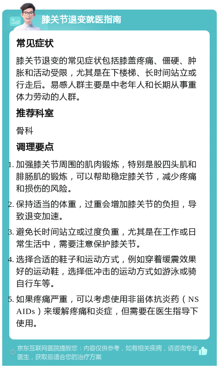 膝关节退变就医指南 常见症状 膝关节退变的常见症状包括膝盖疼痛、僵硬、肿胀和活动受限，尤其是在下楼梯、长时间站立或行走后。易感人群主要是中老年人和长期从事重体力劳动的人群。 推荐科室 骨科 调理要点 加强膝关节周围的肌肉锻炼，特别是股四头肌和腓肠肌的锻炼，可以帮助稳定膝关节，减少疼痛和损伤的风险。 保持适当的体重，过重会增加膝关节的负担，导致退变加速。 避免长时间站立或过度负重，尤其是在工作或日常生活中，需要注意保护膝关节。 选择合适的鞋子和运动方式，例如穿着缓震效果好的运动鞋，选择低冲击的运动方式如游泳或骑自行车等。 如果疼痛严重，可以考虑使用非甾体抗炎药（NSAIDs）来缓解疼痛和炎症，但需要在医生指导下使用。