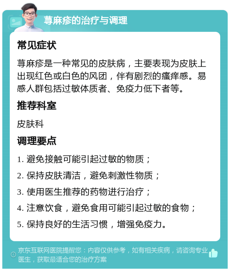 荨麻疹的治疗与调理 常见症状 荨麻疹是一种常见的皮肤病，主要表现为皮肤上出现红色或白色的风团，伴有剧烈的瘙痒感。易感人群包括过敏体质者、免疫力低下者等。 推荐科室 皮肤科 调理要点 1. 避免接触可能引起过敏的物质； 2. 保持皮肤清洁，避免刺激性物质； 3. 使用医生推荐的药物进行治疗； 4. 注意饮食，避免食用可能引起过敏的食物； 5. 保持良好的生活习惯，增强免疫力。