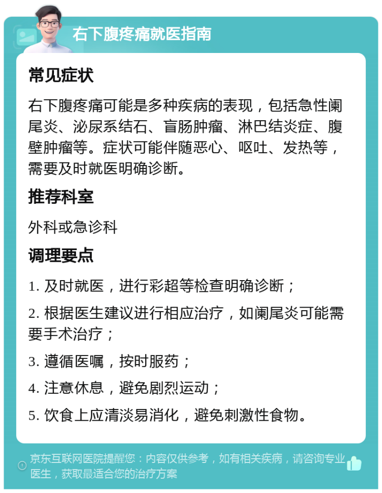 右下腹疼痛就医指南 常见症状 右下腹疼痛可能是多种疾病的表现，包括急性阑尾炎、泌尿系结石、盲肠肿瘤、淋巴结炎症、腹壁肿瘤等。症状可能伴随恶心、呕吐、发热等，需要及时就医明确诊断。 推荐科室 外科或急诊科 调理要点 1. 及时就医，进行彩超等检查明确诊断； 2. 根据医生建议进行相应治疗，如阑尾炎可能需要手术治疗； 3. 遵循医嘱，按时服药； 4. 注意休息，避免剧烈运动； 5. 饮食上应清淡易消化，避免刺激性食物。