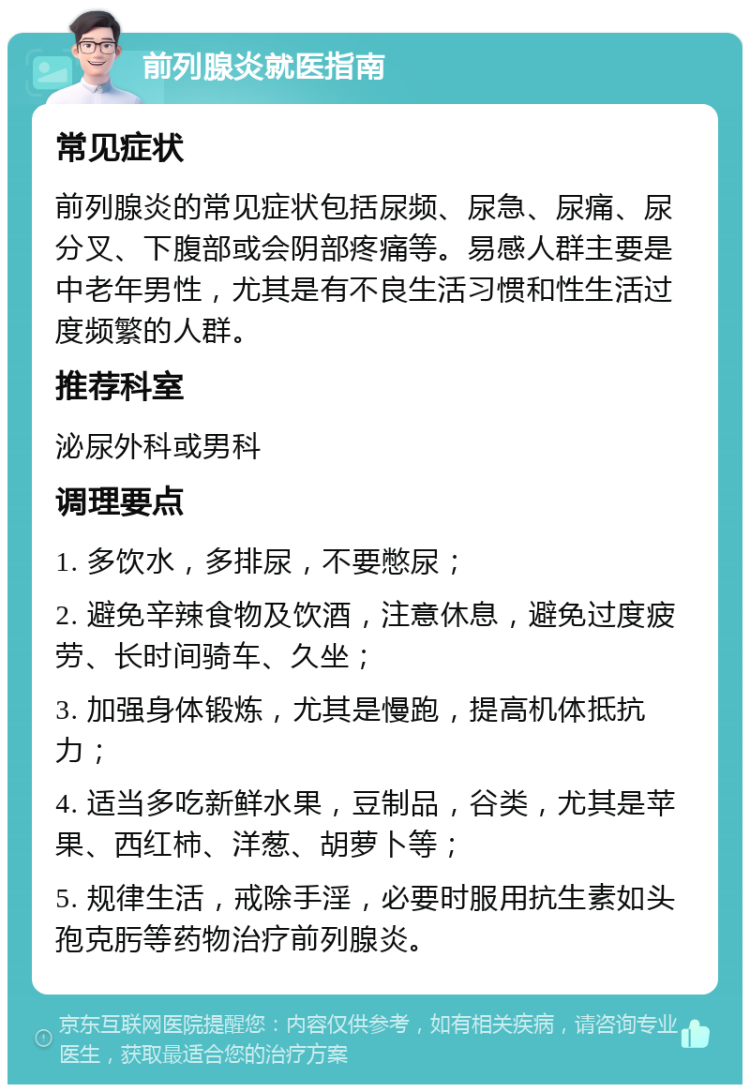 前列腺炎就医指南 常见症状 前列腺炎的常见症状包括尿频、尿急、尿痛、尿分叉、下腹部或会阴部疼痛等。易感人群主要是中老年男性，尤其是有不良生活习惯和性生活过度频繁的人群。 推荐科室 泌尿外科或男科 调理要点 1. 多饮水，多排尿，不要憋尿； 2. 避免辛辣食物及饮酒，注意休息，避免过度疲劳、长时间骑车、久坐； 3. 加强身体锻炼，尤其是慢跑，提高机体抵抗力； 4. 适当多吃新鲜水果，豆制品，谷类，尤其是苹果、西红柿、洋葱、胡萝卜等； 5. 规律生活，戒除手淫，必要时服用抗生素如头孢克肟等药物治疗前列腺炎。