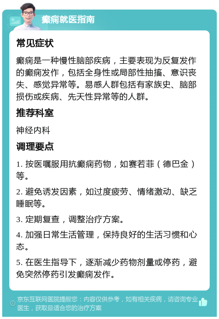 癫痫就医指南 常见症状 癫痫是一种慢性脑部疾病，主要表现为反复发作的癫痫发作，包括全身性或局部性抽搐、意识丧失、感觉异常等。易感人群包括有家族史、脑部损伤或疾病、先天性异常等的人群。 推荐科室 神经内科 调理要点 1. 按医嘱服用抗癫痫药物，如赛若菲（德巴金）等。 2. 避免诱发因素，如过度疲劳、情绪激动、缺乏睡眠等。 3. 定期复查，调整治疗方案。 4. 加强日常生活管理，保持良好的生活习惯和心态。 5. 在医生指导下，逐渐减少药物剂量或停药，避免突然停药引发癫痫发作。