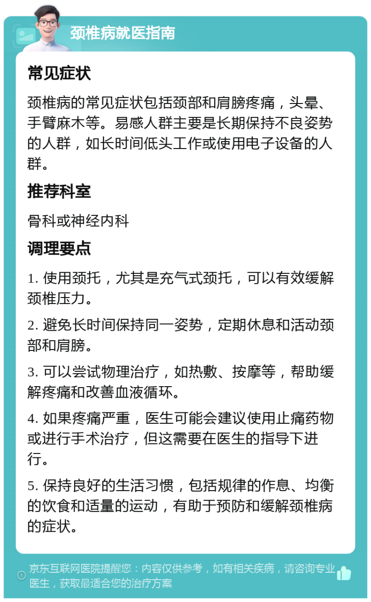 颈椎病就医指南 常见症状 颈椎病的常见症状包括颈部和肩膀疼痛，头晕、手臂麻木等。易感人群主要是长期保持不良姿势的人群，如长时间低头工作或使用电子设备的人群。 推荐科室 骨科或神经内科 调理要点 1. 使用颈托，尤其是充气式颈托，可以有效缓解颈椎压力。 2. 避免长时间保持同一姿势，定期休息和活动颈部和肩膀。 3. 可以尝试物理治疗，如热敷、按摩等，帮助缓解疼痛和改善血液循环。 4. 如果疼痛严重，医生可能会建议使用止痛药物或进行手术治疗，但这需要在医生的指导下进行。 5. 保持良好的生活习惯，包括规律的作息、均衡的饮食和适量的运动，有助于预防和缓解颈椎病的症状。