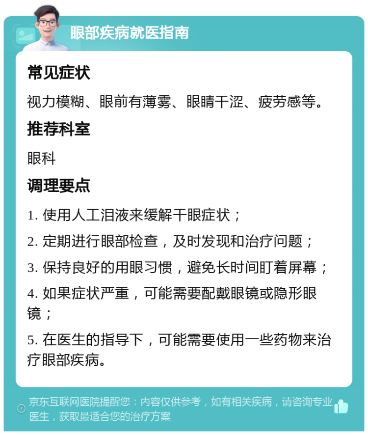 眼部疾病就医指南 常见症状 视力模糊、眼前有薄雾、眼睛干涩、疲劳感等。 推荐科室 眼科 调理要点 1. 使用人工泪液来缓解干眼症状； 2. 定期进行眼部检查，及时发现和治疗问题； 3. 保持良好的用眼习惯，避免长时间盯着屏幕； 4. 如果症状严重，可能需要配戴眼镜或隐形眼镜； 5. 在医生的指导下，可能需要使用一些药物来治疗眼部疾病。