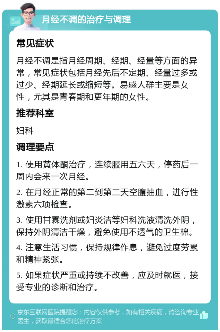 月经不调的治疗与调理 常见症状 月经不调是指月经周期、经期、经量等方面的异常，常见症状包括月经先后不定期、经量过多或过少、经期延长或缩短等。易感人群主要是女性，尤其是青春期和更年期的女性。 推荐科室 妇科 调理要点 1. 使用黄体酮治疗，连续服用五六天，停药后一周内会来一次月经。 2. 在月经正常的第二到第三天空腹抽血，进行性激素六项检查。 3. 使用甘霖洗剂或妇炎洁等妇科洗液清洗外阴，保持外阴清洁干燥，避免使用不透气的卫生棉。 4. 注意生活习惯，保持规律作息，避免过度劳累和精神紧张。 5. 如果症状严重或持续不改善，应及时就医，接受专业的诊断和治疗。