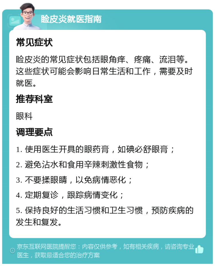 睑皮炎就医指南 常见症状 睑皮炎的常见症状包括眼角痒、疼痛、流泪等。这些症状可能会影响日常生活和工作，需要及时就医。 推荐科室 眼科 调理要点 1. 使用医生开具的眼药膏，如碘必舒眼膏； 2. 避免沾水和食用辛辣刺激性食物； 3. 不要揉眼睛，以免病情恶化； 4. 定期复诊，跟踪病情变化； 5. 保持良好的生活习惯和卫生习惯，预防疾病的发生和复发。