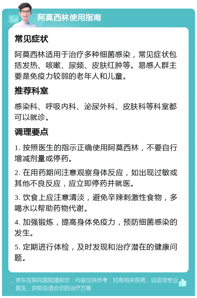 阿莫西林使用指南 常见症状 阿莫西林适用于治疗多种细菌感染，常见症状包括发热、咳嗽、尿频、皮肤红肿等。易感人群主要是免疫力较弱的老年人和儿童。 推荐科室 感染科、呼吸内科、泌尿外科、皮肤科等科室都可以就诊。 调理要点 1. 按照医生的指示正确使用阿莫西林，不要自行增减剂量或停药。 2. 在用药期间注意观察身体反应，如出现过敏或其他不良反应，应立即停药并就医。 3. 饮食上应注意清淡，避免辛辣刺激性食物，多喝水以帮助药物代谢。 4. 加强锻炼，提高身体免疫力，预防细菌感染的发生。 5. 定期进行体检，及时发现和治疗潜在的健康问题。