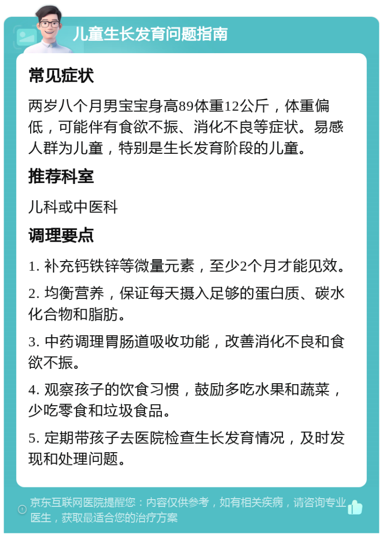 儿童生长发育问题指南 常见症状 两岁八个月男宝宝身高89体重12公斤，体重偏低，可能伴有食欲不振、消化不良等症状。易感人群为儿童，特别是生长发育阶段的儿童。 推荐科室 儿科或中医科 调理要点 1. 补充钙铁锌等微量元素，至少2个月才能见效。 2. 均衡营养，保证每天摄入足够的蛋白质、碳水化合物和脂肪。 3. 中药调理胃肠道吸收功能，改善消化不良和食欲不振。 4. 观察孩子的饮食习惯，鼓励多吃水果和蔬菜，少吃零食和垃圾食品。 5. 定期带孩子去医院检查生长发育情况，及时发现和处理问题。