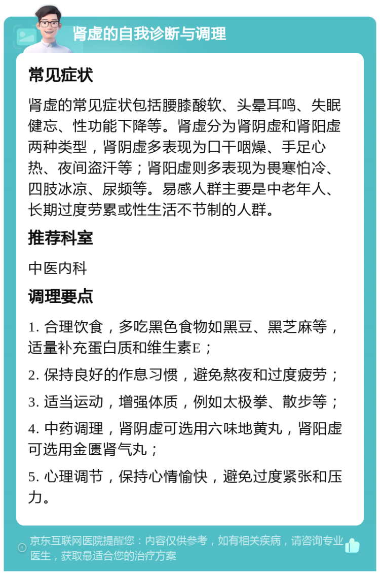 肾虚的自我诊断与调理 常见症状 肾虚的常见症状包括腰膝酸软、头晕耳鸣、失眠健忘、性功能下降等。肾虚分为肾阴虚和肾阳虚两种类型，肾阴虚多表现为口干咽燥、手足心热、夜间盗汗等；肾阳虚则多表现为畏寒怕冷、四肢冰凉、尿频等。易感人群主要是中老年人、长期过度劳累或性生活不节制的人群。 推荐科室 中医内科 调理要点 1. 合理饮食，多吃黑色食物如黑豆、黑芝麻等，适量补充蛋白质和维生素E； 2. 保持良好的作息习惯，避免熬夜和过度疲劳； 3. 适当运动，增强体质，例如太极拳、散步等； 4. 中药调理，肾阴虚可选用六味地黄丸，肾阳虚可选用金匮肾气丸； 5. 心理调节，保持心情愉快，避免过度紧张和压力。