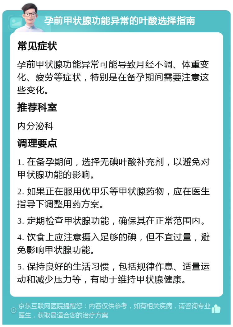 孕前甲状腺功能异常的叶酸选择指南 常见症状 孕前甲状腺功能异常可能导致月经不调、体重变化、疲劳等症状，特别是在备孕期间需要注意这些变化。 推荐科室 内分泌科 调理要点 1. 在备孕期间，选择无碘叶酸补充剂，以避免对甲状腺功能的影响。 2. 如果正在服用优甲乐等甲状腺药物，应在医生指导下调整用药方案。 3. 定期检查甲状腺功能，确保其在正常范围内。 4. 饮食上应注意摄入足够的碘，但不宜过量，避免影响甲状腺功能。 5. 保持良好的生活习惯，包括规律作息、适量运动和减少压力等，有助于维持甲状腺健康。